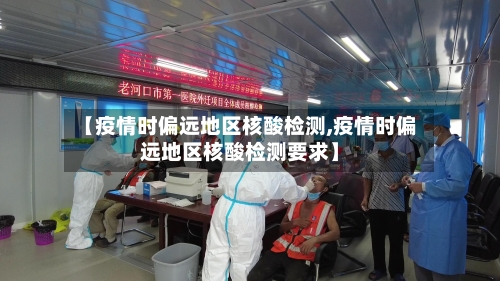 【疫情时偏远地区核酸检测,疫情时偏远地区核酸检测要求】