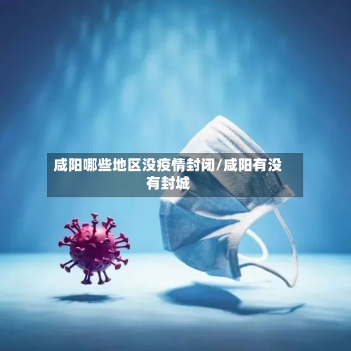 咸阳哪些地区没疫情封闭/咸阳有没有封城-第3张图片