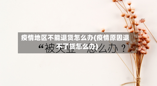 疫情地区不能退货怎么办(疫情原因退不了货怎么办)-第3张图片
