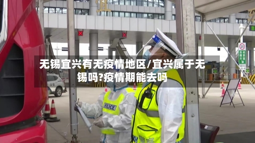无锡宜兴有无疫情地区/宜兴属于无锡吗?疫情期能去吗