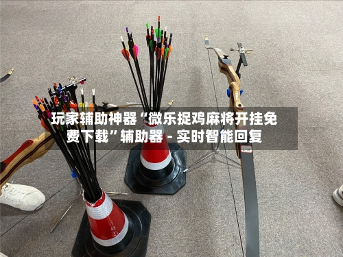 玩家辅助神器“微乐捉鸡麻将开挂免费下载”辅助器 - 实时智能回复