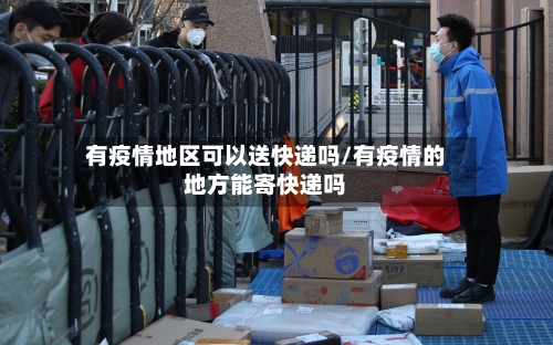 有疫情地区可以送快递吗/有疫情的地方能寄快递吗-第2张图片