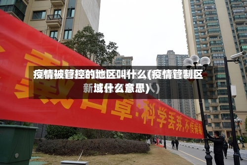 疫情被管控的地区叫什么(疫情管制区域什么意思)