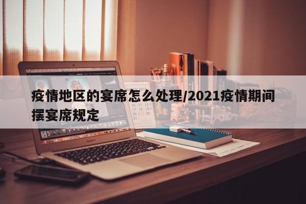 疫情地区的宴席怎么处理/2021疫情期间摆宴席规定