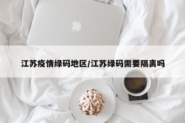 江苏疫情绿码地区/江苏绿码需要隔离吗